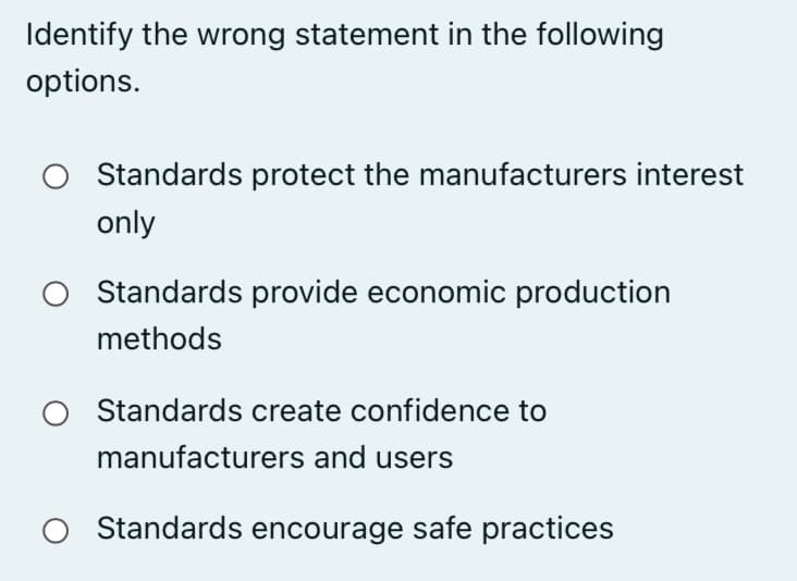 Identify the wrong statement in the following
options.
Standards protect the manufacturers interest
only
Standards provide economic production
methods
Standards create confidence to
manufacturers and users
Standards encourage safe practices
