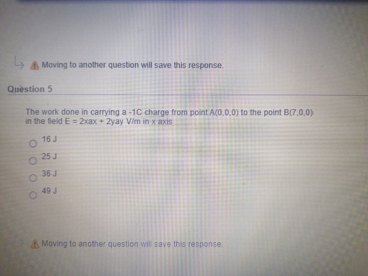 A Moving to another question will save this response.
Question 5
The work done in carrying a -1C charge from point A(0,0,0) to the point B(7,0,0)
in the field E=D2xax + 2yay V/m in x axis
16 J
25 J
36 J
49 J
A Moving to another question wil save this response.
