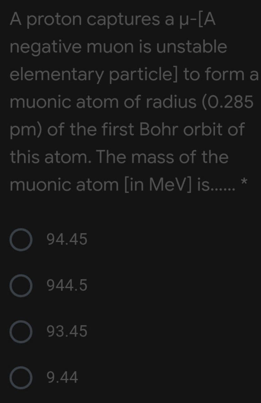 A proton captures a µ-[A
negative muon is unstable
elementary particle] to form a
muonic atom of radius (O.285
pm) of the first Bohr orbit of
this atom. The mass of the
muonic atom [in MeV] is.... *
O 94.45
O 944.5
O 93.45
9.44
