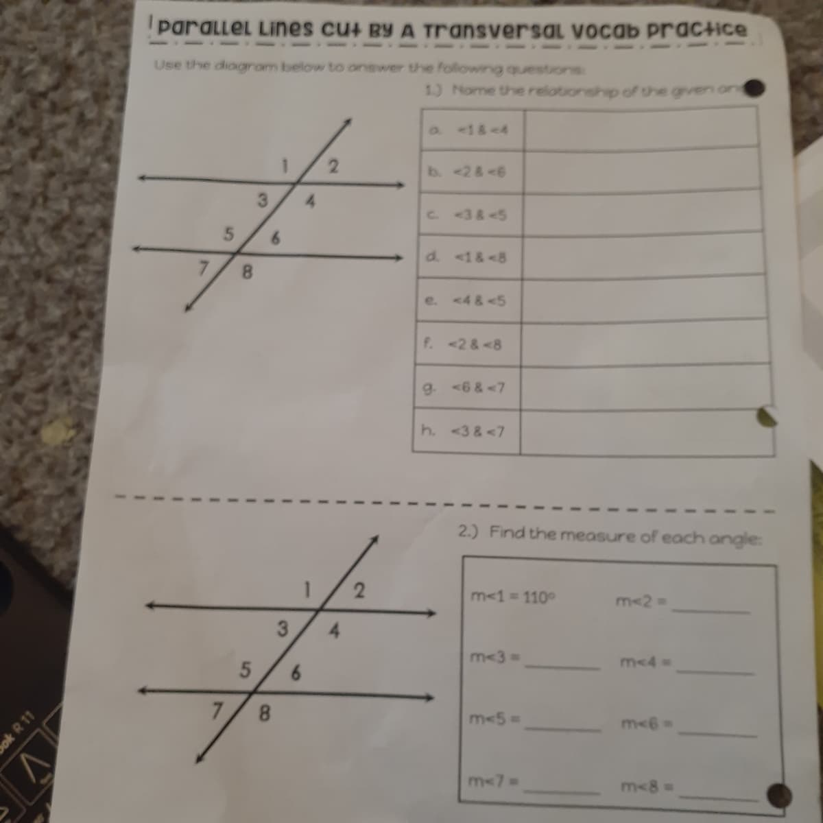 paralleL Lines cu+ BY A Transversal vocab practice
Use the diagram below to onswer the following questions:
1.) Nome the relotionship of the grven on
<1&-4
b. <2&<6
3.
4.
C3&-5
6.
d. <1&<8
e. <4&<5
f. <2 &<8
g. <6 &<7
h. <3 &<7
2.) Find the measure of each angle:
m<1= 110°
m<2%3D
3
4.
m<3 3D
m<4
7.
m<5%3D
m<7
m<8 D
2.
8.
C8
5,
ok R 11
