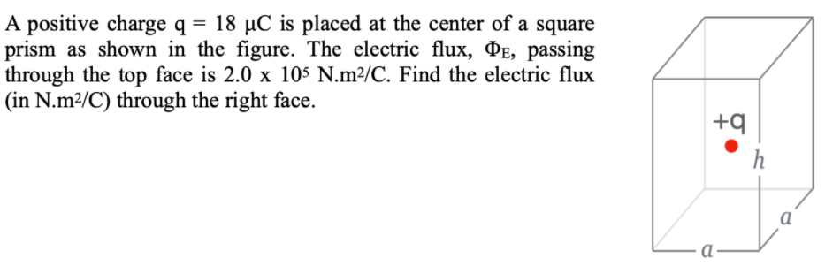 A positive charge q = 18 µC is placed at the center of a square
prism as shown in the figure. The electric flux, PE, passing
through the top face is 2.0 x 10$ N.m²/C. Find the electric flux
(in N.m²/C) through the right face.
+q
h
a
a
