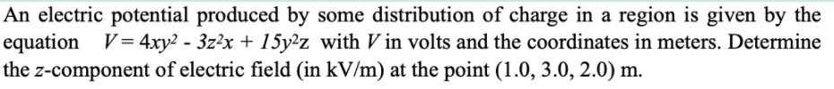 An electric potential produced by some distribution of charge in a region is given by the
equation V= 4xy2 - 3z²x + 15y²z with V in volts and the coordinates in meters. Determine
the z-component of electric field (in kV/m) at the point (1.0, 3.0, 2.0) m.
