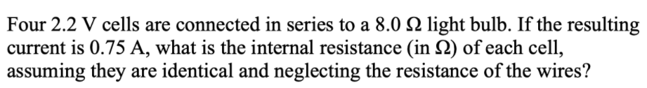 Four 2.2 V cells are connected in series to a 8.0 light bulb. If the resulting
current is 0.75 A, what is the internal resistance (in Q) of each cell,
assuming they are identical and neglecting the resistance of the wires?
