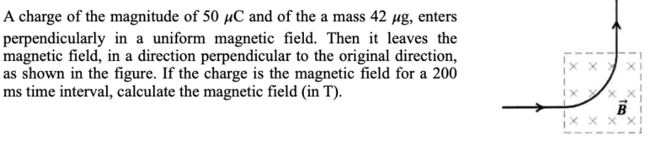 A charge of the magnitude of 50 µC and of the a mass 42 ug, enters
perpendicularly in a uniform magnetic field. Then it leaves the
magnetic field, in a direction perpendicular to the original direction,
as shown in the figure. If the charge is the magnetic field for a 200
ms time interval, calculate the magnetic field (in T).
B
