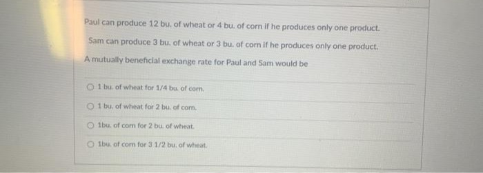 Paul can produce 12 bu. of wheat or 4 bu. of corn if he produces only one product.
Sam can produce 3 bu. of wheat or 3 bu. of corn if he produces only one product.
A mutually beneficial exchange rate for Paul and Sam would be
O 1 bu of wheat for 1/4 bu. of corn.
O 1 bu, of wheat for 2 bu, of com.
O 1bu. of corn for 2 bu. of wheat.
O Ibu. of corn for 3 1/2 bu. of wheat.
