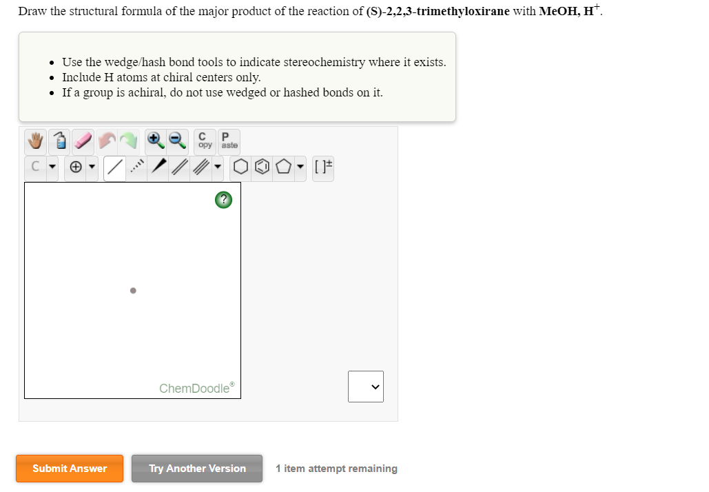 Draw the structural formula of the major product of the reaction of (S)-2,2,3-trimethyloxirane with MeOH, H*.
• Use the wedge/hash bond tools to indicate stereochemistry where it exists.
• Include H atoms at chiral centers only.
• If a group is achiral, do not use wedged or hashed bonds on it.
