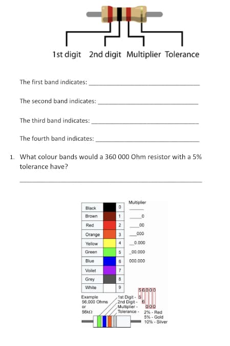 UL
1st digit 2nd digit Multiplier Tolerance
The first band indicates:
The second band indicates:
The third band indicates:
The fourth band indicates:
1. What colour bands would a 360 000 Ohm resistor with a 5%
tolerance have?
Black
Brown
Red
Orange
Yellow
Green
Blue
Voilet
Grey
White
Example
56,000 Ohms
or
56k02
0
1
2
3
4
5
6
7
8
9
Multiplier
0
00
000
0.000
_00.000
000.000
56.000
1st Digit-5
2nd Digit- 6
Multiplier
Tolerance
odb
2% - Red
5% - Gold
10% - Silver