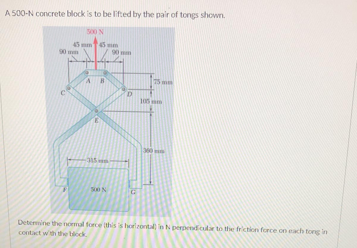 A 500-N concrete block is to be lifted by the pair of tongs shown.
500 N
45 mm
90 mm
45 mm
90 mm
75 mm
D
105 mm
E
360 mm
315 mm
500 N
G
Determine the normal force (this is horizontal) in N perpendicular to the friction force on each tong in
contact with the block.
