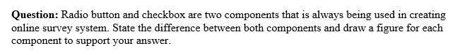 Question: Radio button and checkbox are two components that is always being used in creating
online survey system. State the difference between both components and draw a figure for each
component to support your answer.
