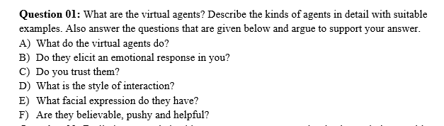 Question 01: What are the virtual agents? Describe the kinds of agents in detail with suitable
examples. Also answer the questions that are given below and argue to support your answer.
A) What do the virtual agents do?
B) Do they elicit an emotional response in you?
C) Do you trust them?
D) What is the style of interaction?
E) What facial expression do they have?
F) Are they believable, pushy and helpful?
