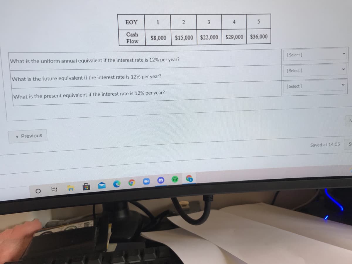 ΕΟΥ
4
Cash
$8,000
$15,000 $22,000
$29,000 $36,000
Flow
What is the uniform annual equivalent if the interest rate is 12% per year?
[ Select ]
[ Select ]
What is the future equivalent if the interest rate is 12% per year?
[ Select ]
What is the present equivalent if the interest rate is 12% per year?
« Previous
Saved at 14:05
1.
