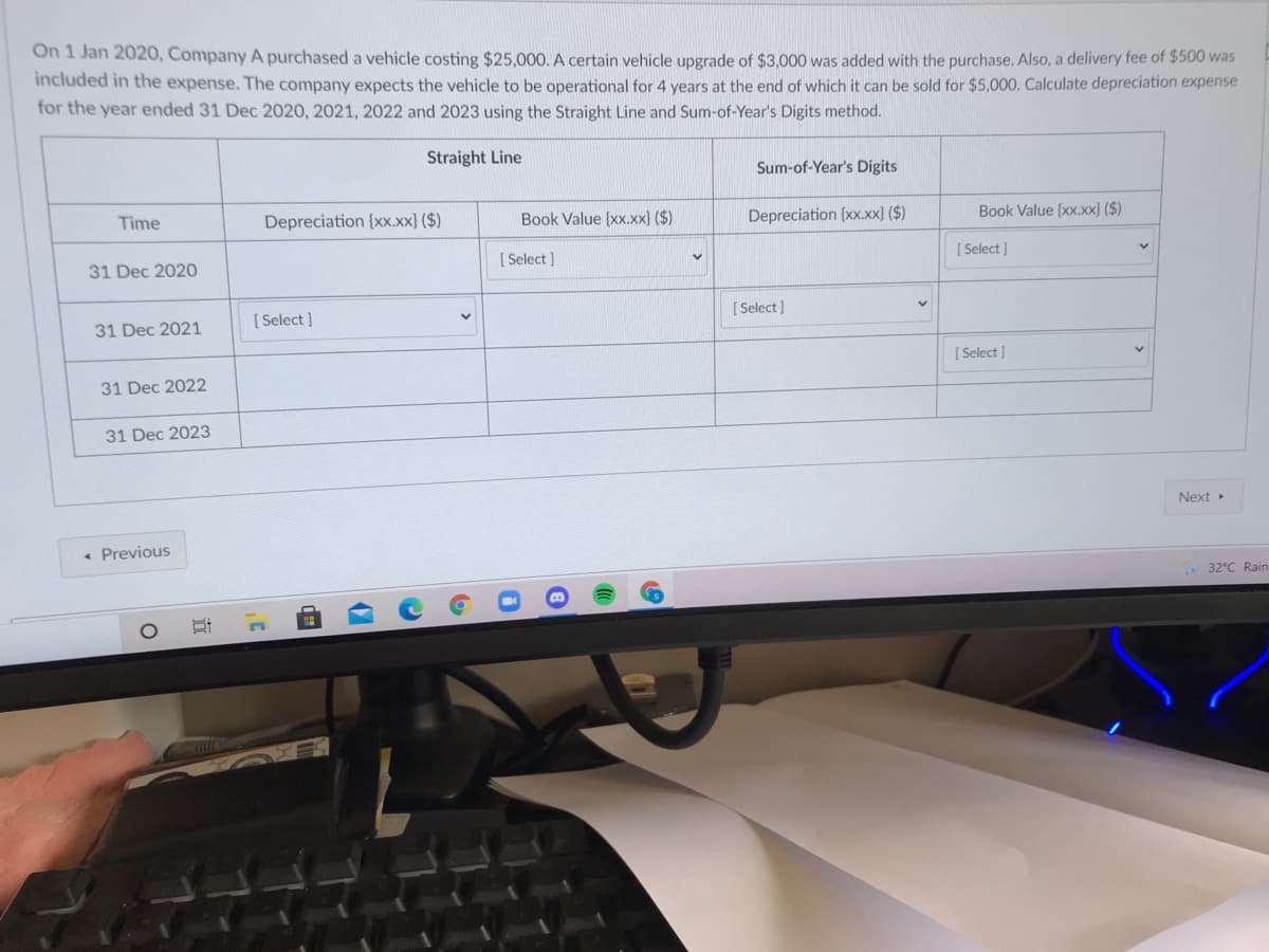 On 1 Jan 2020, Company A purchased a vehicle costing $25,000. A certain vehicle upgrade of $3,000 was added with the purchase. Also, a delivery fee of $500 was
included in the expense. The company expects the vehicle to be operational for 4 years at the end of which it can be sold for $5,000. Calculate depreciation expense
for the year ended 31 Dec 2020, 2021, 2022 and 2023 using the Straight Line and Sum-of-Year's Digits method.
Straight Line
Sum-of-Year's Digits
Time
Depreciation {x.xx) ($)
Book Value (xx.xx) ($)
Depreciation (xx.xx) ($)
Book Value (xx.xx} ($)
31 Dec 2020
[ Select )
[ Select]
[ Select ]
[ Select ]
31 Dec 2021
[ Select ]
31 Dec 2022
31 Dec 2023
Next»
• Previous
32°C Rain
