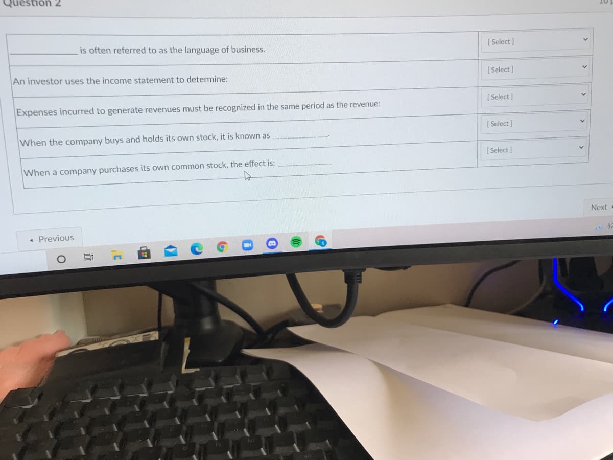 Question 2
is often referred to as the language of business.
[ Select ]
An investor uses the income statement to determine:
[ Select ]
Expenses incurred to generate revenues must be recognized in the same period as the revenue:
[Select ]
[ Select ]
When the company buys and holds its own stock, it is known as
[ Select ]
When a company purchases its own common stock, the effect is:
Next
• Previous
32
