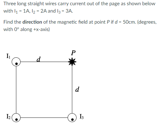 Three long straight wires carry current out of the page as shown below
with l1 = 1A, l2 = 2A and I3 = 3A.
Find the direction of the magnetic field at point P if d = 50cm. (degrees,
with 0° along +x-axis)
I
d
I2
I3
