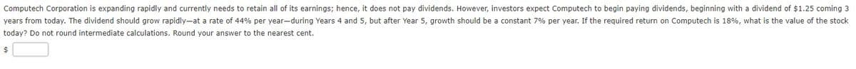 Computech Corporation is expanding rapidly and currently needs to retain all of its earnings; hence, it does not pay dividends. However, investors expect Computech to begin paying dividends, beginning with a dividend of $1.25 coming 3
years from today. The dividend should grow rapidly-at a rate of 44% per year-during Years 4 and 5, but after Year 5, growth should be a constant 7% per year. If the required return on Computech is 18%, what is the value of the stock
today? Do not round intermediate calculations. Round your answer to the nearest cent.
$