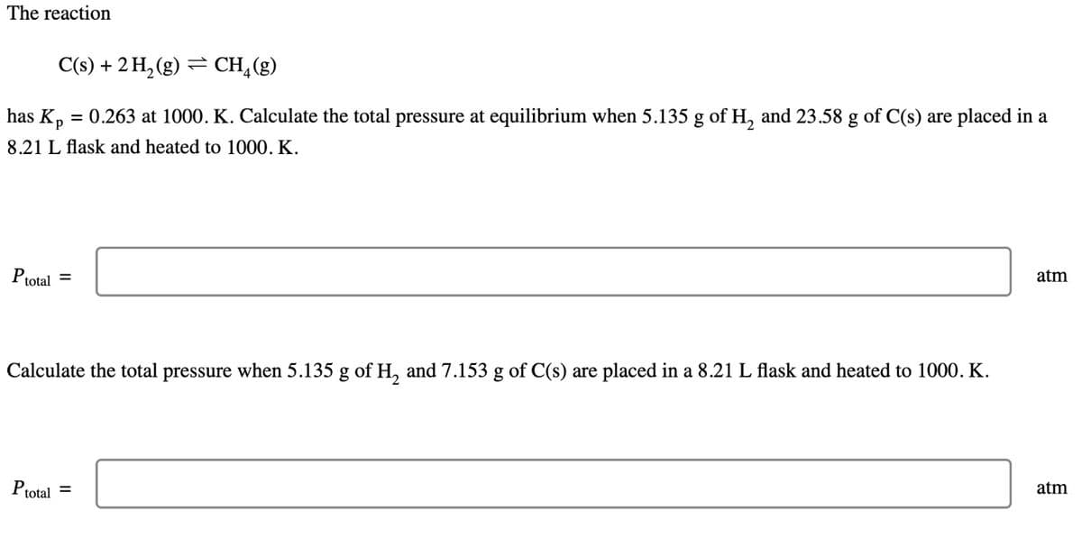 The reaction
C(s) + 2 H₂(g) CH4 (g)
has Kp = 0.263 at 1000. K. Calculate the total pressure at equilibrium when 5.135 g of H₂ and 23.58 g of C(s) are placed in a
8.21 L flask and heated to 1000. K.
P total =
Calculate the total pressure when 5.135 g of H₂ and 7.153 g of C(s) are placed in a 8.21 L flask and heated to 1000. K.
Ptotal
=
atm
atm