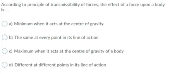 According to principle of transmissibility of forces, the effect of a force upon a body
is .
a) Minimum when it acts at the centre of gravity
b) The same at every point in its line of action
c) Maximum when it acts at the centre of gravity of a body
d) Different at different points in its line of action
