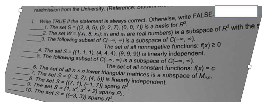 readmission from the University. (Reference: Student Dis
1. Write TRUE if the statement is always correct. Otherwise, write FALSE.
1. The set S = {(2, 8, 5), (0, 2, 7), (0, 0, 7)} is a basis for R³.
2. The set W= {(x1, 8, X3): X₁ and x3 are real numbers) is a subspace of R³ with the s
3. The following subset of C(-∞, ) is a subspace of C(-∞, ∞).
The set of all nonnegative functions: f(x) ≥ 0
4. The set S= {(1, 1, 1), (4, 4, 4), (9, 9, 9)} is linearly independent.
5. The following subset of C(-∞, ∞) is a subspace of C(-∞, ∞).
6. The set of all n x n lower triangular matrices is a subspace of Mn.n-
The set of all constant functions: f(x) = c
7. The set S = {(-3, 2), (4, 5)} is linearly independent.
8. The set S= ((7, 1), (-1, 7)} spans R².
9. The set S= (1, x², x + 2) spans P2.
10. The set S= {(-3, 3)} spans R².