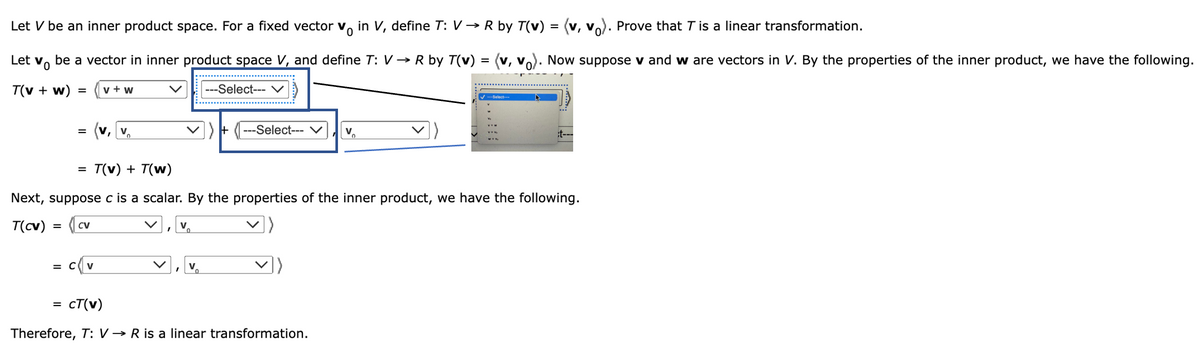 Let V be an inner product space. For a fixed vector v in V, define T: V → R by T(v) = (v, v₁). Prove that 7 is a linear transformation.
Let v
Vo
be a vector in inner product space V, and define T: V→ R by T(v)
(V, V
---Select--- V
T(v + w)
=
=
=
=
V + W
(v, v
= C V
V
---Select---
T(v) + T(w)
Next, suppose c is a scalar. By the properties of the inner product, we have the following.
T(cv) = CV
0
cT(v)
Therefore, T: V→ R is a linear transformation.
V₁
=
✓---Select---
Now suppose v and w are vectors in V. By the properties of the inner product, we have the following.