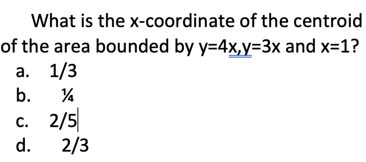 What is the x-coordinate of the centroid
of the area bounded by y=4x,y=3x and x=1?
a. 1/3
b.
¼
c. 2/5
d. 2/3