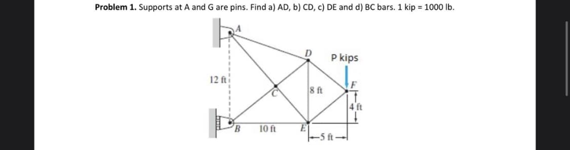 Problem 1. Supports at A and G are pins. Find a) AD, b) CD, c) DE and d) BC bars. 1 kip = 1000 Ib.
P kips
12 fti
8 ft
4 ft
B.
10 ft
5 ft
