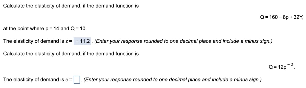 Calculate the elasticity of demand, if the demand function is
Q=160-8p + 32Y,
at the point where p = 14 and Q = 10.
The elasticity of demand is ε = -11.2. (Enter your response rounded to one decimal place and include a minus sign.)
Calculate the elasticity of demand, if the demand function is
The elasticity of demand is ε =
. (Enter your response rounded to one decimal place and include a minus sign.)
Q=12p-².