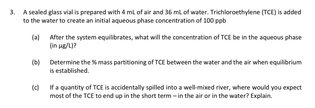 3.
A sealed glass vial is prepared with 4 mL of air and 36 mL of water. Trichloroethylene (TCE) is added
to the water to create an initial aqueous phase concentration of 100 ppb
(a)
(b)
After the system equilibrates, what will the concentration of TCE be in the aqueous phase
(in µg/L)?
Determine the % mass partitioning of TCE between the water and the air when equilibrium
is established.
(c)
If a quantity of TCE is accidentally spilled into a well-mixed river, where would you expect
most of the TCE to end up in the short term - in the air or in the water? Explain.