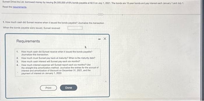 Sunset Drive-Ins Ltd. borrowed money by issuing $4,500,000 of 6% bonds payable at 92.5 on July 1, 2021. The bonds are 10-year bonds and pay interest each January 1 and July 1.
Read the requirements
1. How much cash did Sunset receive when it issued the bonds payable? Joumalize this transaction
When the bonds payable were issued, Sunset received
Requirements
1. How much cash did Sunset receive when it issued the bonds payable?
Journalize this transaction.
2
3.
4.
How much must Sunset pay back at maturity? When is the maturity date?
How much cash interest will Sunset pay each six months?
CELER
How much interest expense will Sunset report each six months? Use
the straight-line amortization method. Journalize the entries for the accrual of
interest and amortization of discount on December 31, 2021, and the
payment of interest on January 1, 2022.
Print
Done