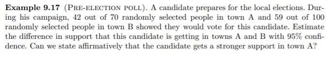 Example 9.17 (PRE-ELECTION POLL). A candidate prepares for the local elections. Dur-
ing his campaign, 42 out of 70 randomly selected people in town A and 59 out of 100
randomly selected people in town B showed they would vote for this candidate. Estimate
the difference in support that this candidate is getting in towns A and B with 95% confi-
dence. Can we state affirmatively that the candidate gets a stronger support in town A?