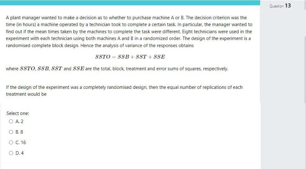 A plant manager wanted to make a decision as to whether to purchase machine A or B. The decision criterion was the
time (in hours) a machine operated by a technician took to complete a certain task. In particular, the manager wanted to
find out if the mean times taken by the machines to complete the task were different. Eight technicians were used in the
experiment with each technician using both machines A and B in a randomized order. The design of the experiment is a
randomised complete block design. Hence the analysis of variance of the responses obtains
SSTOSSB + SST + SSE
where SSTO, SSB, SST and SSE are the total, block, treatment and error sums of squares, respectively.
If the design of the experiment was a completely randomised design, then the equal number of replications of each
treatment would be
Select one:
O A. 2
OB. 8
O C. 16.
OD. 4
Question 13