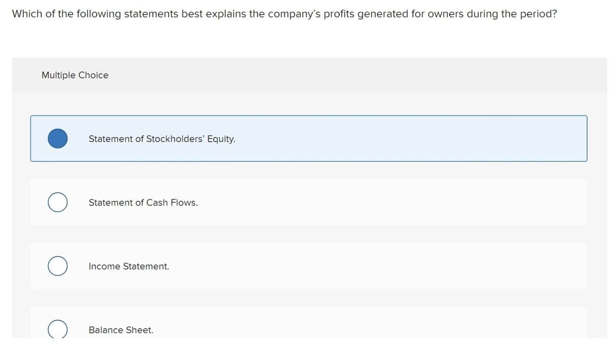 Which of the following statements best explains the company's profits generated for owners during the period?
Multiple Choice
O
Statement of Stockholders' Equity.
Statement of Cash Flows.
Income Statement.
Balance Sheet.