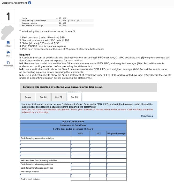 Chapter 5 Assignment
1
cBook
Print
References
Cash
Beginning inventory
Common stock
Retained earnings
The following five transactions occurred in Year 3:
1. First purchase (cash): 120 units @ $89
2. Second purchase (cash): 200 units @ $97
3. Sales (all cash): 355 units @ $198
4. Paid $16,900 cash for salaries expense
5. Paid cash for income tax at the rate of 25 percent of income before taxes
$ 17,300
Required
a. Compute the cost of goods sold and ending inventory, assuming (1) FIFO cost flow, (2) LIFO cost flow, and (3) weighted-average cost
flow. Compute the income tax expense for each method.
b-1. Use a vertical model to show the Year 3 income statement under FIFO, LIFO, and weighted average. (Hint: Record the events
under an accounting equation before preparing the statements.)
b-2. Use a vertical model to show the Year 3 balance sheet under FIFO, LIFO, and weighted average. (Hint: Record the events under
an accounting equation before preparing the statements.)
b-3. Use a vertical model to show the Year 3 statement of cash flows under FIFO, LIFO, and weighted average. (Hint. Record the events
under an accounting equation before preparing the statements.)
Req A
Complete this question by entering your answers in the tabs below.
Req B1
17,835 (205 $87)
14,500
20,635
Cash flows from operating activities
Ending cash balance
Req B2
Use a vertical model to show the Year 3 statement of cash flows under FIFO, LIFO, and weighted average. (Hint: Record the
events under an accounting equation before preparing the statements.)
Note: Do not round intermediate calculations. Round your answers to nearest whole dollar amount. Cash outflows should be
indicated by a minus sign.
Net cash flows from operating activities
Cash flows from investing activities
Cash flows from financing activities
Net change in cash
Req 83
WALL'S CHINA SHOP
Statements of Cash Flows
For the Year Ended December 31, Year 3
FIFO
LIFO
Weighted Average
Show less A