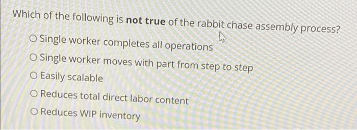 Which of the following is not true of the rabbit chase assembly process?
O Single worker completes all operations
O Single worker moves with part from step to step
O Easily scalable
O Reduces total direct labor content
O Reduces WIP inventory