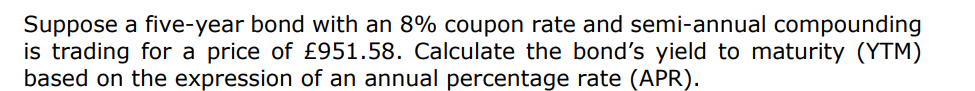 Suppose a five-year bond with an 8% coupon rate and semi-annual compounding
is trading for a price of £951.58. Calculate the bond's yield to maturity (YTM)
based on the expression of an annual percentage rate (APR).