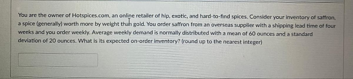You are the owner of Hotspices.com, an online retailer of hip, exotic, and hard-to-find spices. Consider your inventory of saffron,
a spice (generally) worth more by weight than gold. You order saffron from an overseas supplier with a shipping lead time of four
weeks and you order weekly. Average weekly demand is normally distributed with a mean of 60 ounces and a standard
deviation of 20 ounces. What is its expected on-order inventory? (round up to the nearest integer)