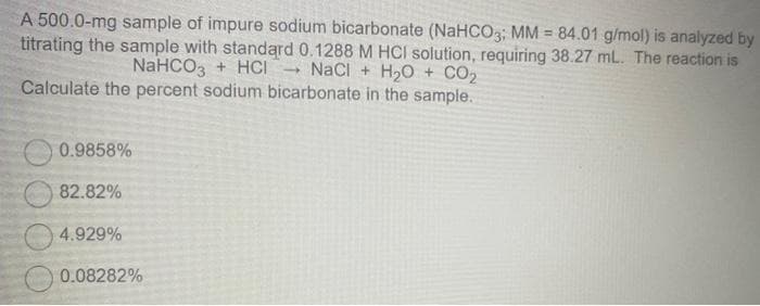 A 500.0-mg sample of impure sodium bicarbonate (NaHCO3; MM = 84.01 g/mol) is analyzed by
titrating the sample with standard 0.1288 M HCI solution, requiring 38.27 mL. The reaction is
NaCl + H₂O + CO₂
NaHCO3 + HCI
Calculate the percent sodium bicarbonate in the sample.
0.9858%
82.82%
4.929%
0.08282%
-