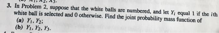 3. In Problem 2, suppose that the white balls are numbered, and let Y; equal 1 if the ith
white ball is selected and 0 otherwise. Find the joint probability mass function of
(a) Y₁, Y₂;
(b) Y₁, Y2, Y3.