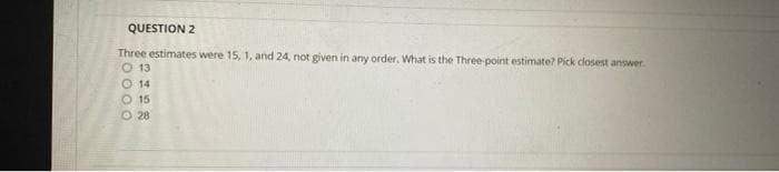 QUESTION 2
Three estimates were 15, 1, and 24, not given in any order. What is the Three-point estimate? Pick closest answer.
O 13
14
O 15
O 28