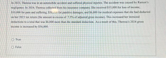 In 2023, Theresa was in an automobile accident and suffered physical injuries. The accident was caused by Ramon's
negligence. In 2024, Theresa collected from his insurance company. She received $15,000 for loss of income,
$10,000 for pain and suffering, $50,000 for punitive damages, and $6,000 for medical expenses that she had deducted
on her 2023 tax return (the amount in excess of 7.5% of adjusted gross income). This increased her itemized
deductions to a total that was $6,000 more than the standard deduction. As a result of this, Theresa's 2024 gross
income is increased by $56,000.
O True
O False