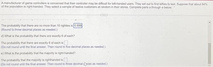 A manufacturer of game controllers is concerned that their controller may be difficult for left-handed users. They set out to find lefties to test. Suppose that about 84%
of the population is right-handed. They select a sample of twelve customers at random in their stores. Complete parts a through e below.
The probability that there are no more than 10 righties is 0.999
(Round to three decimal places as needed.)
d) What is the probability that there are exactly 6 of each?
The probability that there are exactly 6 of each is
(Do not round until the final answer. Then round to five decimal places as needed.)
e) What is the probability that the majority is right-handed?
The probability that the majority is righthanded is
(Do not round until the final answer. Then round to three decimal aces as needed.)