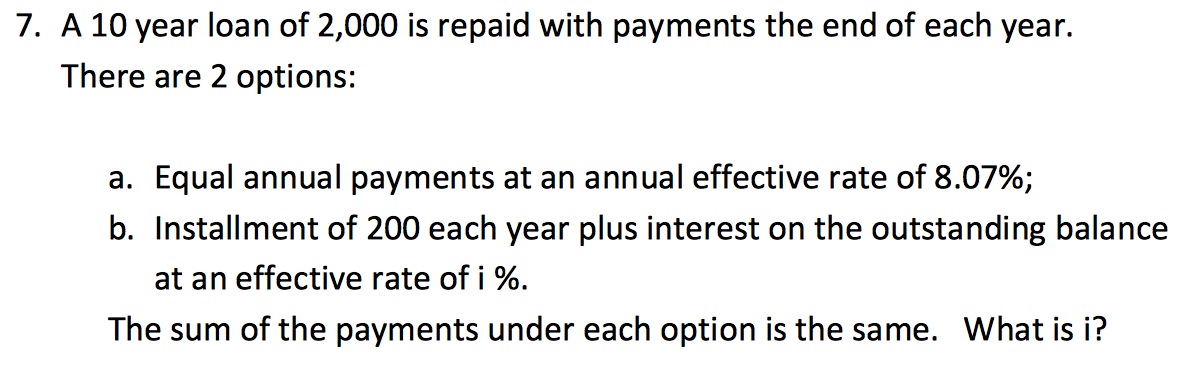 7. A 10 year loan of 2,000 is repaid with payments the end of each year.
There are 2 options:
a. Equal annual payments at an annual effective rate of 8.07%;
b. Installment of 200 each year plus interest on the outstanding balance
at an effective rate of i %.
The sum of the payments under each option is the same. What is i?