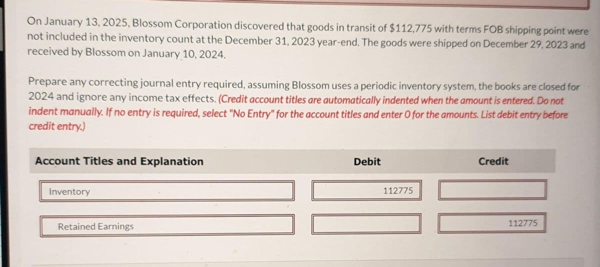 On January 13, 2025, Blossom Corporation discovered that goods in transit of $112,775 with terms FOB shipping point were
not included in the inventory count at the December 31, 2023 year-end. The goods were shipped on December 29, 2023 and
received by Blossom on January 10, 2024.
Prepare any correcting journal entry required, assuming Blossom uses a periodic inventory system, the books are closed for
2024 and ignore any income tax effects. (Credit account titles are automatically indented when the amount is entered. Do not
indent manually. If no entry is required, select "No Entry" for the account titles and enter O for the amounts. List debit entry before
credit entry.)
Account Titles and Explanation
Inventory
Retained Earnings
Debit
112775
Credit
112775