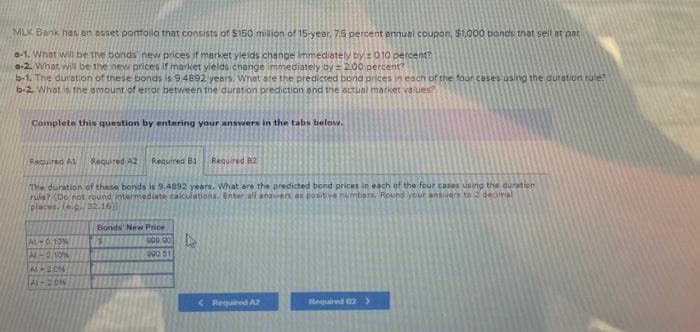 MLK Bank has an asset portfolio that consists of $150 million of 15-year. 7.5 percent annual coupon, $1,000 bands that sell at par
e-1. What will be the bonds new prices if market yields change immediately by ± 010 percent?
a-2. What will be the new prices if market yields change immediately by = 2.00 percent?
b-1. The duration of these bonds is 9.4892 years. What are the predicted bond prices in each of the four cases using the duration rule?
b-2. What is the amount of error between the duration prediction and the actual market values?
Complete this question by entering your answers in the tabs below.
Required A1 Required A2 Required B1 Required B2
The duration of these bonds is 9.4892 years. What are the predicted bond prices in each of the four cases using the duration
rule? (Do not round intermediate calculations. Enter all answers as positive numbers. Round your answers to decimal
places, (ep.32.16))
AL-A 10%
AL-0.10%
A-20%
At-20N
Bonds' New Price
E
000.00
990 51
<Required A2
Required 2 >