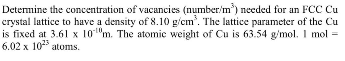 Determine the concentration of vacancies (number/m³) needed for an FCC Cu
crystal lattice to have a density of 8.10 g/cm³. The lattice parameter of the Cu
is fixed at 3.61 x 10¹⁰m. The atomic weight of Cu is 63.54 g/mol. 1 mol
6.02 x 1023 atoms.
=