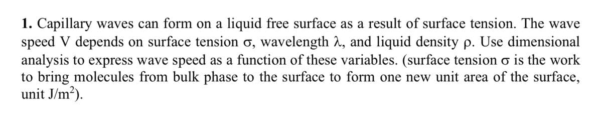 1. Capillary waves can form on a liquid free surface as a result of surface tension. The wave
speed V depends on surface tension o, wavelength λ, and liquid density p. Use dimensional
analysis to express wave speed as a function of these variables. (surface tension o is the work
to bring molecules from bulk phase to the surface to form one new unit area of the surface,
unit J/m²).