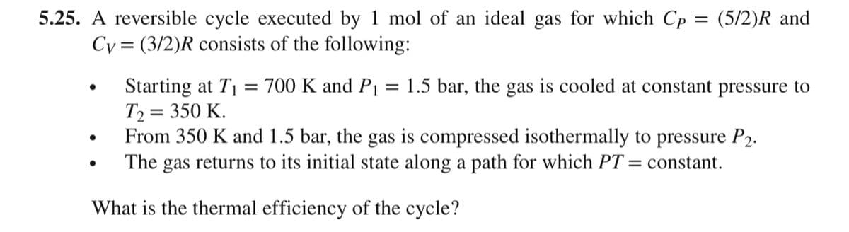 5.25. A reversible cycle executed by 1 mol of an ideal gas for which Cp = (5/2)R and
Cy= (3/2)R consists of the following:
Starting at T₁ = 700 K and P₁ = 1.5 bar, the gas is cooled at constant pressure to
T₂ = 350 K.
From 350 K and 1.5 bar, the gas is compressed isothermally to pressure P2.
The gas returns to its initial state along a path for which PT = constant.
What is the thermal efficiency of the cycle?