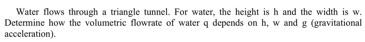 Water flows through a triangle tunnel. For water, the height is h and the width is w.
Determine how the volumetric flowrate of water q depends on h, w and g (gravitational
acceleration).