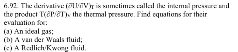 6.92. The derivative (@U/V)T is sometimes called the internal pressure and
the product T(@P/♂T)v the thermal pressure. Find equations for their
evaluation for:
(a) An ideal gas;
(b) A van der Waals fluid;
(c) A Redlich/Kwong fluid.