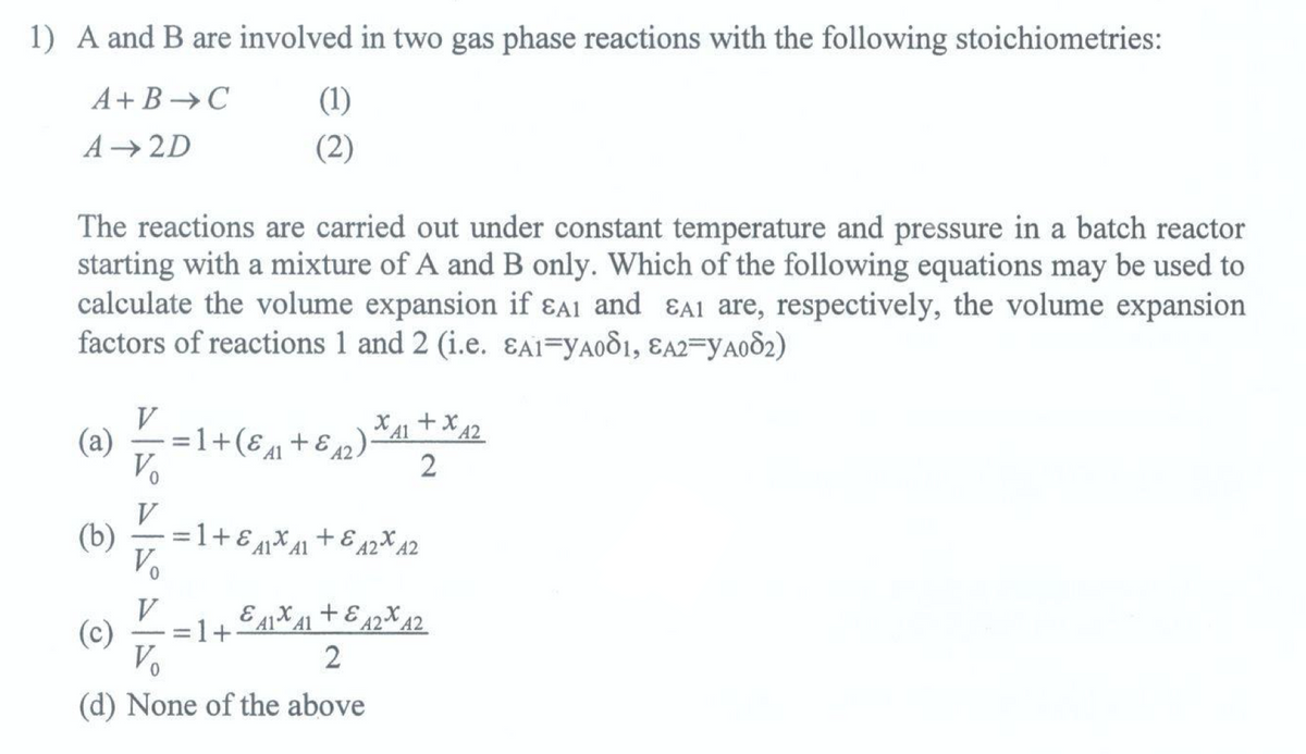 1) A and B are involved in two gas phase reactions with the following stoichiometries:
A+B C
A 2D
(1)
(2)
The reactions are carried out under constant temperature and pressure in a batch reactor
starting with a mixture of A and B only. Which of the following equations may be used to
calculate the volume expansion if εA1 and εA1 are, respectively, the volume expansion
factors of reactions 1 and 2 (i.e. εA1=YA081, EA2=YA082)
(a) V
V₁
V
=1+(ε+ε 12
(b) =1+ε41x A1
V₁
12).
XA1 + x A2
+ε 42* A2
V
(c)
=1+
A1 A1
E4141 +42 42
A2
2
Vo
2
(d) None of the above