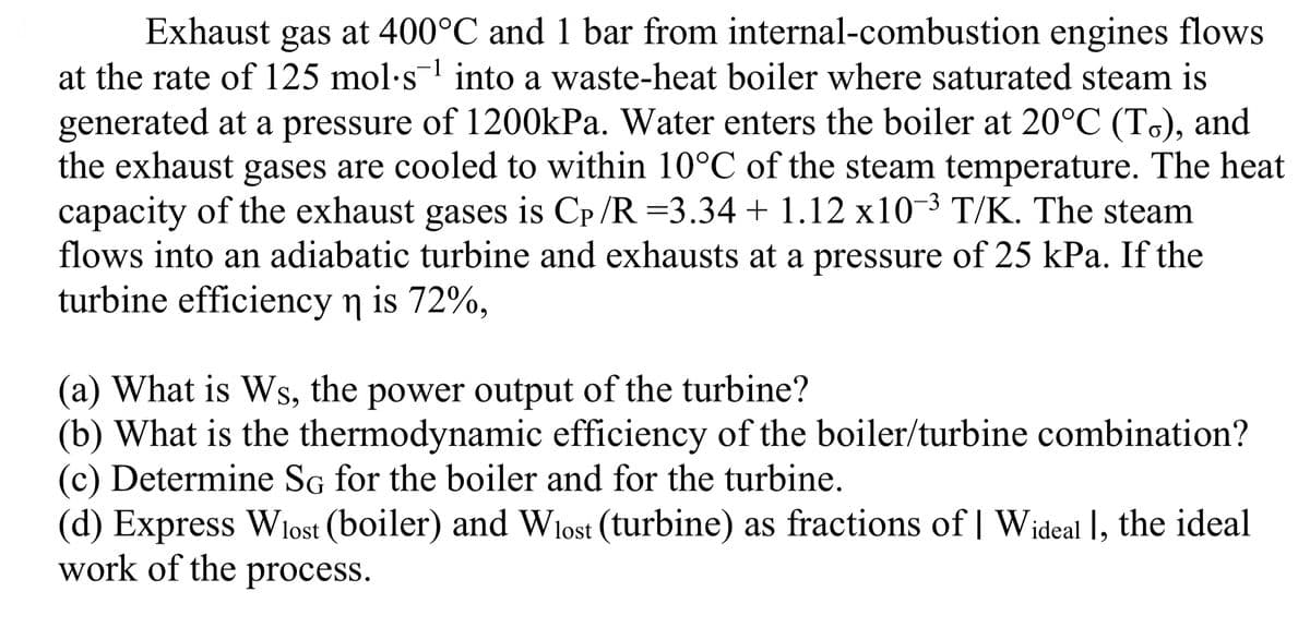 Exhaust gas at 400°C and 1 bar from internal-combustion engines flows
at the rate of 125 mol-s¹ into a waste-heat boiler where saturated steam is
generated at a pressure of 1200kPa. Water enters the boiler at 20°C (To), and
the exhaust gases are cooled to within 10°C of the steam temperature. The heat
capacity of the exhaust gases is Cp /R =3.34 + 1.12 x10-³ T/K. The steam
flows into an adiabatic turbine and exhausts at a pressure of 25 kPa. If the
turbine efficiency n is 72%,
(a) What is Ws, the power output of the turbine?
(b) What is the thermodynamic efficiency of the boiler/turbine combination?
(c) Determine SG for the boiler and for the turbine.
(d) Express Wlost (boiler) and Wlost (turbine) as fractions of | Wideal ], the ideal
work of the process.